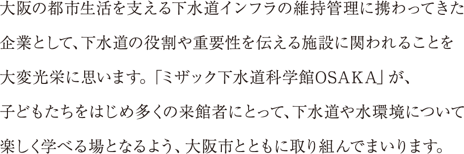 大阪の都市生活を支える下水道インフラの維持管理に携わってきた
企業として、下水道の役割や重要性を伝える施設に関われることを
大変光栄に思います。「ミザック下水道科学館OSAKA」が、
子どもたちをはじめ多くの来館者にとって、下水道や水環境について
楽しく学べる場となるよう、大阪市とともに取り組んでまいります。